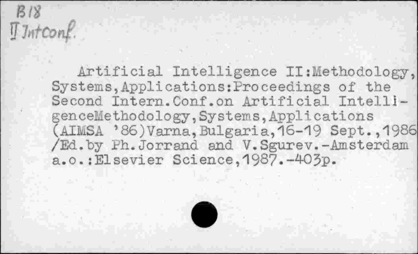 ﻿Bit J IntConf.
Artificial Intelligence II: Metho do logy, Systems,Applications:Proceedings of the Second Intern.Conf.on Artificial Intelli-genceMethodology,Systems,Applications (AIMSA ’86)Varna,Bulgaria,16-19 Sept.,1986 /Ed.by Ph.Jorrand and V.Sgurev.-Amsterdam a.o.:Elsevier Science, 1987.-4-OJp.